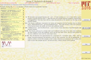 3.016 Home
Full Screen
Close
Quit
c W. Craig Carter
Lecture 17 Mathematica R Example 7
Approximations to Functions with Truncated Fourier Series
notebook (non-evaluated) pdf (evaluated, color) pdf (evaluated, b&w) html (evaluated)
Example of using Eq. 17-11 to calculate a Fourier Series for a particular function.
1myfunction@x_ D := Hx * H2 - xL * H1 - xL^2L
2OriginalPlot = Plot@myfunction@xD, 8x, 0, 2<,
PlotStyle Ø 8Hue@.66D, Thickness@0.015D<D
3EvenAmplitudeVector@6, myfunction, 2D
4OddAmplitudeVector@6, myfunction, 2D
5
OddBasisVector@NTerms_Integer, var_, l_D :=
Table@Sin@2 p i var ê lD, 8i, 0, NTerms<D
6OddBasisVector@6, x, 2D
7
EvenBasisVector@NTerms_Integer, var_, l_D :=
Table@Cos@2 p i var ê lD, 8i, 0, NTerms<D
8EvenBasisVector@6, x, 2D
9
FourierTruncSeries@n_, function_, var_ ,
l_D := EvenAmplitudeVector@n, function, lD.
EvenBasisVector@n, var, lD +
OddAmplitudeVector@n, function, lD.
OddBasisVector@n, var, lD
10FourierTruncSeries@6, myfunction, x, 2D
11
FPlot@n_IntegerD := FPlot@nD = Plot@Evaluate@
FourierTruncSeries@n, myfunction, x, 2DD,
8x, -2, 4<, PlotStyle Ø
8Thick, ColorData@n, "ColorList"D<D
12Show@OriginalPlot, FPlot@3D, FPlot@6D,
PlotRange Ø 88-0.5, 2.5<, 8-0.1, 0.26<<D
-0.5 0.5 1.0 1.5 2.0 2.5
-0.10
-0.05
0.05
0.10
0.15
0.20
0.25
1: We introduce and example function x(2 − x)(1 − x2
) that vanishes at x = 0, 1, 2 that will be used to
produce a periodic function with λ = 2item We store the example function’s graphical representation
in OriginalPlot. Note that there will be a sharp discontinuity in the derivative at the edges of the
periodic domain.
3–4: The Fourier coeﬃcients, truncated at six terms, are computed with the functions that we deﬁned
above, OddAmplitudeVector and EvenAmplitudeVector . Note that because of the even symmetry
of the function about the middle, all of the odd coeﬃcients vanish.
5–8: OddBasisVector and EvenBasisVector , create vectors of basis functions of speciﬁed lengths and
periodic domains.
9–10: The Fourier series up to a certain order can be deﬁned as the sum of two inner (dot) products:
the inner product of the odd coeﬃcient vector and the sine basis vector, and the inner product of
the even coeﬃcient vector and the cosine basis vector.
11–12: This will illustrate the approximation for a truncated (N = 6) Fourier series. FPlot takes an
integer truncation-argument and generates a plot for that truncation, but only for myfunction. It
might be useful to extend this example so that it takes a function as an argument, but it makes more
sense to leave this example and use Mathematica R ’s built-in Fourier series methods.
 