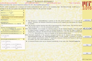 3.016 Home
Full Screen
Close
Quit
c W. Craig Carter
Lecture 17 Mathematica R Example 8
Demonstration the used of functions deﬁned in the FourierSeries-package
notebook (non-evaluated) pdf (evaluated, color) pdf (evaluated, b&w) html (evaluated)
Fourier series expansions are a common and useful mathematical tool, and it is not surprising that Mathematica R would have a
package to do this and replace the ineﬃcient functions deﬁned in the previous example.
1Needs@"FourierSeries`"D
2AFunction@x_D :=
Hx - 3L^3
27
3Plot@AFunction@xD, 8x, 0, 6<D
Mathematica's Fourier Series functions are defined for function that are
periodic in the domain x œ (-1/2,1/2). So we need to map the periodic
functions to this domain
4
ReduceHalfHalf@f_ , x_ , l_ D :=
f@Hx + 1 ê 2L * l D
5ReducedFunction =
ReduceHalfHalf@AFunction, x, 6D êê Simplify
8 x3
6
ExactPlot = Plot@ReducedFunction,
8x, -1 ê 2, 1 ê 2<, PlotRange Ø All, PlotStyle Ø
8Red, Opacity@0.5D, Thickness@0.01D<D
7FourierCosCoefficient@ReducedFunction, x, nD
8FourierSinCoefficient@ReducedFunction, x, nD
2 H-1Ln
I6 - n2
p2
M
n3
p3
9FourierTrigSeries@ReducedFunction, x, 5D
2 I-6 + p2M Sin@2 p xD
p3
+
I3 - 2 p2
M Sin@4 p xD
2 p3
+
2 I-2 + 3 p2
M Sin@6 p xD
9 p3
+
I3 - 8 p2M Sin@8 p xD
16 p3
+
2 I-6 + 25 p2M Sin@10 p xD
125 p3
1: The functions in FourierSeries to operate on the unit period located at x ∈ (−1/2, 1/2) by
default. Therefore, the domains of functions of interest can be mapped onto this domain by a change
of variables.
2–3: We introduce another function that will be approximated by a Fourier series. This function will be
made periodic with λ = 6 in the untransformed variables.
4–6: ReduceHalfHalf is an example of a function design to do the required mapping. First the length
of original domain is mapped to unity by dividing through by λ and then the origin is shifted by
mapping the x (that the Mathematica R functions will see) to (−1/2, 1/2) with the transformation
x → x + 1
2
. ReducedFunction shows an example on the function deﬁned above.
8–9: Particular amplitudes of the properly remapped function can be obtained with the functions
FourierCosCoefficient and FourierSinCoefficient. In this example, a symbolic n is entered
and a symbolic representation of the nth
amplitude is returned. Because the function is odd about
the middle, all of the cosine-coeﬃcients are zero.
9: A truncated Fourier series can be obtained symbolically to any order with FourierTrigSeries.
 