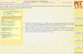 3.016 Home
Full Screen
Close
Quit
c W. Craig Carter
Lecture 17 Mathematica R Example 9
Recursive Calculation of a Truncated Fourier Series
notebook (non-evaluated) pdf (evaluated, color) pdf (evaluated, b&w) html (evaluated)
In this example, we build up a set of recursive function that will be utilized for eﬃcient computation of a truncated Fourier series. These
functions will be used in a subsequent visualization example.
1
ManipulateTruncatedFourierSeries@function_,
8truncationstart_, truncationend_,
truncjump_<D := Manipulate@Plot@Evaluate@
FourierTrigSeries@function, x, itruncDD,
8x, -1, 1<, PlotRange Ø 8-2, 2<D,
8itrunc, 8truncationstart,
truncationend, truncjump<<D;
The function above will work, but it is horribly inefficient! Because it asks
FourierTrigSeries to calculate one more term each time, it is doing some
redundant work. We can fix this up by having
it calculate one new term and adding to the sum calculated previously.
Here it is:
2
costerm@function_, x_, n_IntegerD :=
Simplify@FourierCosCoefficient@
function, x, nDD Cos@2 p n xD
sinterm@function_, x_, n_IntegerD :=
Simplify@FourierSinCoefficient@
function, x, nDD Sin@2 p n xD
TruncatedFourierSeries@function_, x_, 0D :=
TruncatedFourierSeries@function, x, 0D =
costerm@function, x, 0D +
sinterm@function, x, 0D
TruncatedFourierSeries@
function_, x_, n_IntegerD :=
TruncatedFourierSeries@function, x, nD =
TruncatedFourierSeries@function, x, n - 1D +
costerm@function, x, nD +
sinterm@function, x, nD
1: ManipulateTruncatedFourierSeries is a simple example of visualization function for the truncated
Fourier series. It uses the Manipulate function with three arguments in the iterator for the initial
truncation truncationstart, ﬁnal truncation, and the number to skip in between.
2: However, because the entire series is recomputed for each frame, the function above is not very
eﬃcient. In this second version, only two arguments are supplied to the iterator. At each function
call, the two Nth
Fourier terms are added to those computed in the (N − 1)th
and then stored in
memory. The recursion stops at the deﬁned N = 0 term.
 