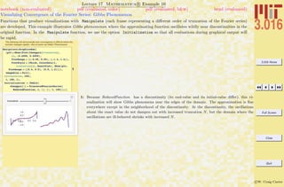 3.016 Home
Full Screen
Close
Quit
c W. Craig Carter
Lecture 17 Mathematica R Example 10
Visualizing Convergence of the Fourier Series: Gibbs Phenomenon
notebook (non-evaluated) pdf (evaluated, color) pdf (evaluated, b&w) html (evaluated)
Functions that produce visualizations with Manipulate (each frame representing a diﬀerent order of truncation of the Fourier series)
are developed. This example illustrates Gibbs phenomenon where the approximating function oscillates wildly near discontinuities in the
original function. In the Manipulate function, we use the option Initialization so that all evaluations during graphical output will
be rapid.
The following will demonstrate how convergence is difficult where the
function changes rapidly---this is known as Gibbs' Phenomenon
1
Manipulate@GraphicsRow@
8plt = Show@Plot@theapprx@truncationD,
8x, -0.4999, 0.4999<,
PlotRange Ø 88-0.55, 0.55<, 8-1.4, 1.4<<,
PlotStyle Ø 8Thick, ColorData@1,
truncationD<D, ExactPlotD, Show@plt,
PlotRange Ø 880.4, 0.5<, 80.5, 1.2<<D<,
ImageSize Ø FullD,
88truncation, 100<,
1, 100, 1<,
Initialization Ø HTable@
theapprx@iD = TruncatedFourierSeries@
ReducedFunction, x, iD, 8i, 1, 100<D;LD
truncation
1: Because ReducedFunction has a discontinuity (its end-value and its initial-value diﬀer), this vi-
sualization will show Gibbs phenomena near the edges of the domain. The approximation is ﬁne
everywhere except in the neighborhood of the discontinuity. At the discontinuity, the oscillations
about the exact value do not dampen out with increased truncation N, but the domain where the
oscillations are ill-behaved shrinks with increased N.
 