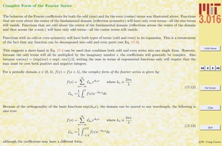 3.016 Home
Full Screen
Close
Quit
c W. Craig Carter
Complex Form of the Fourier Series
The behavior of the Fourier coeﬃcients for both the odd (sine) and for the even (cosine) terms was illustrated above. Functions
that are even about the center of the fundamental domain (reﬂection symmetry) will have only even terms—all the sine terms
will vanish. Functions that are odd about the center of the fundamental domain (reﬂections across the center of the domain
and then across the x-axis.) will have only odd terms—all the cosine terms will vanish.
Functions with no odd or even symmetry will have both types of terms (odd and even) in its expansion. This is a restatement
of the fact that any function can be decomposed into odd and even parts (see Eq. 17-3).
This suggests a short-hand in Eq. 17-4 can be used that combines both odd and even series into one single form. However,
because the odd terms will all be multiplied by the imaginary number ı, the coeﬃcients will generally be complex. Also
because cos(nx) = (exp(inx) + exp(−inx))/2, writing the sum in terms of exponential functions only will require that the
sum must be over both positive and negative integers.
For a periodic domain x ∈ (0, λ), f(x) = f(x + λ), the complex form of the fourier series is given by:
f(x) =
∞
n=−∞
Ckn eıknx
where kn ≡
2πn
λ
Ckn =
1
λ
λ
0
f(x)e−ıknx
dx
(17-12)
Because of the orthogonality of the basis functions exp(ıknx), the domain can be moved to any wavelength, the following is
also true:
f(x) =
∞
n=−∞
Ckn eıknx
where kn ≡
2πn
λ
Ckn =
1
λ
λ/2
−λ/2
f(x)e−ıknx
dx
(17-13)
although the coeﬃcients may have a diﬀerent form.
 