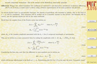 3.016 Home
Full Screen
Close
Quit
c W. Craig Carter
on each component momentum—this is the essence of the Heisenberg uncertainty principle.
diﬀraction Bragg’s law, which formulates the conditions of constructive and destructive interference of photons diﬀracting
oﬀ of a set of atoms, is much easier to derive using a Fourier representation of the atom positions and photons.
To extend Fourier series to non-periodic functions, the domain of periodicity will extended to inﬁnity, that is the limit of
λ → ∞ will be considered. This extension will be worked out in a heuristic manner in this lecture—the formulas will be
correct, but the rigorous details are left for the math textbooks.
Recall that the complex form of the Fourier series was written as:
f(x) =
∞
n=−∞
Akn eıknx
where kn ≡
2πn
λ
Akn =
1
λ
λ/2
−λ/2
f(x)e−ıknx
dx
(18-1)
where Akn is the complex amplitude associated with the kn = 2πn/λ reciprocal wavelength or wavenumber.
This can be written in a more symmetric form by scaling the amplitudes with λ—let Akn =
√
2πCkn /λ, then
f(x) =
∞
n=−∞
√
2πCkn
λ
eıknx
where kn ≡
2πn
λ
Ckn =
1
√
2π
λ/2
−λ/2
f(x)e−ıknx
dx
(18-2)
Considering the ﬁrst sum, note that the diﬀerence in wave-numbers can be written as:
∆k = kn+1 − kn =
2π
λ
(18-3)
which will become inﬁnitesimal in the limit as λ → ∞. Substituting ∆k/(2π) for 1/λ in the sum, the more “symmetric result”
 