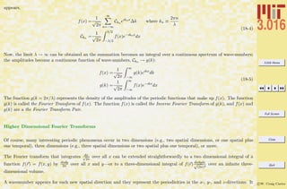 3.016 Home
Full Screen
Close
Quit
c W. Craig Carter
appears,
f(x) =
1
√
2π
∞
n=−∞
Ckn eıknx
∆k where kn ≡
2πn
λ
Ckn =
1
√
2π
λ/2
−λ/2
f(x)e−ıknx
dx
(18-4)
Now, the limit λ → ∞ can be obtained an the summation becomes an integral over a continuous spectrum of wave-numbers;
the amplitudes become a continuous function of wave-numbers, Ckn → g(k):
f(x) =
1
√
2π
∞
−∞
g(k)eıkx
dk
g(k) =
1
√
2π
∞
−∞
f(x)e−ıkx
dx
(18-5)
The function g(k = 2π/λ) represents the density of the amplitudes of the periodic functions that make up f(x). The function
g(k) is called the Fourier Transform of f(x). The function f(x) is called the Inverse Fourier Transform of g(k), and f(x) and
g(k) are a the Fourier Transform Pair.
Higher Dimensional Fourier Transforms
Of course, many interesting periodic phenomena occur in two dimensions (e.g., two spatial dimensions, or one spatial plus
one temporal), three dimensions (e.g., three spatial dimensions or two spatial plus one temporal), or more.
The Fourier transform that integrates dx√
2π
over all x can be extended straightforwardly to a two dimensional integral of a
function f(r) = f(x, y) by dxdy
2π over all x and y—or to a three-dimensional integral of f(r) dxdydz√
(2π)3
over an inﬁnite three-
dimensional volume.
A wavenumber appears for each new spatial direction and they represent the periodicities in the x-, y-, and z-directions. It
 