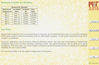 3.016 Home
Full Screen
Close
Quit
c W. Craig Carter
Homework Calendar and Weighting
Homework Schedule
Homework Available Available Due
Assignment After By Date
Set 1 Lect. 1 5 Sept. 14 Sept.
Set 2 Lect. 4 12 Sept. 28 Sept.
Set 3 Lect. 9 3 Oct. 19 Oct.
Set 4 Lect. 14 17 Oct. 9 Nov.
Set 5 Lect. 17 31 Oct. 21 Nov.
Set 6 Lect. 22 14 Nov. 7 Dec.
Late Policy
Students will be allowed to turn in one homework up to 3 days late, for the individual portion only. No second late homework
will be allowed without formal documentation about an unforeseeable emergency. No late group homework portions will be
accepted—no exceptions.
Laboratory assignments must be turned in during the laboratory period. You must show documentation of unforeseeable
emergencies that prevent you from attending a laboratory period. Any missed laboratories must be made up by special
arrangement. If for some reason, you cannot complete a laboratory during the laboratory period, you should send a paragraph
explaining why you could not ﬁnish.
It is your responsibility to do the assigned reading before the laboratory.
 