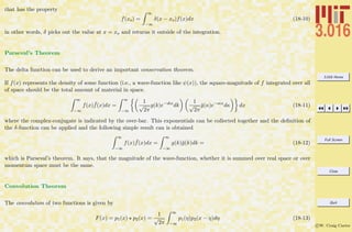 3.016 Home
Full Screen
Close
Quit
c W. Craig Carter
that has the property
f(xo) =
∞
−∞
δ(x − xo)f(x)dx (18-10)
in other words, δ picks out the value at x = xo and returns it outside of the integration.
Parseval’s Theorem
The delta function can be used to derive an important conservation theorem.
If f(x) represents the density of some function (i.e., a wave-function like ψ(x)), the square-magnitude of f integrated over all
of space should be the total amount of material in space.
∞
−∞
f(x) ¯f(x)dx =
∞
−∞
1
√
2π
g(k)e−ıkx
dk
1
√
2π
¯g(κ)e−ıκx
dκ dx (18-11)
where the complex-conjugate is indicated by the over-bar. This exponentials can be collected together and the deﬁnition of
the δ-function can be applied and the following simple result can is obtained
∞
−∞
f(x) ¯f(x)dx =
∞
−∞
g(k)¯g(k)dk = (18-12)
which is Parseval’s theorem. It says, that the magnitude of the wave-function, whether it is summed over real space or over
momentum space must be the same.
Convolution Theorem
The convolution of two functions is given by
F(x) = p1(x) p2(x) =
1
√
2π
∞
−∞
p1(η)p2(x − η)dη (18-13)
 