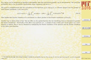 3.016 Home
Full Screen
Close
Quit
c W. Craig Carter
If p1 and p2 can be interpreted as densities in probability, then this convolution quantity can be interpreted as “the total joint
probability due to two probability distributions whose arguments add up to x.”11
The proof is straightforward that the convolution of two functions, p1(x) and p2(x), is a Fourier integral over the product of
their Fourier transforms, ψ1(k) and ψ2(k):
p1(x) p2(x) =
1
√
2π
∞
−∞
p1(η)p2(x − η)dη =
1
√
2π
∞
−∞
ψ1(k)ψ2(k)eıkx
dk (18-14)
This implies that Fourier transform of a convolution is a direct product of the Fourier transforms ψ1(k)ψ2(k).
Another way to think of this is that “the net eﬀect on the spatial function due two interfering waves is contained by product
the fourier transforms.” Practically, if the eﬀect of an aperture (i.e., a sample of only a ﬁnite part of real space) on a wave-
function is desired, then it can be obtained by multiplying the Fourier transform of the aperture and the Fourier transform
of the entire wave-function.
11
To think this through with a simple example, consider the probability that two dice sum up 10. It is the sum of p1(n)p2(10−n) over all possible
values of n.
 