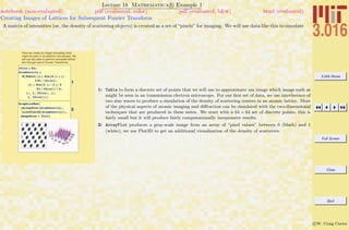 3.016 Home
Full Screen
Close
Quit
c W. Craig Carter
Lecture 18 Mathematica R Example 1
Creating Images of Lattices for Subsequent Fourier Transform
notebook (non-evaluated) pdf (evaluated, color) pdf (evaluated, b&w) html (evaluated)
A matrix of intensities (or, the density of scattering objects) is created as a set of “pixels” for imaging. We will use data like this to simulate
Here we create an image simulating what
might be seen in an electron microscope. We
will use this data to perform simulated diffrac-
tion through use of Fourier Transforms.
1
ISize = 64;
AtomDensity =
N@Table@H1 + Sin@4 Hx + yL
2 Pi ê ISizeDL
H1 + Sin@2 Hx - 2 yL 2
Pi ê ISizeDL ê 4,
8x, 1, ISize<, 8y,
1, ISize<DD;
2
GraphicsRow@
8ArrayPlot@AtomDensityD,
ListPlot3D@AtomDensityD<,
ImageSize Ø FullD
1: Table to form a discrete set of points that we will use to approximate am image which image such as
might be seen in an transmission electron microscope. For our ﬁrst set of data, we use interference of
two sine waves to produce a simulation of the density of scattering centers in an atomic lattice. Most
of the physical aspects of atomic imaging and diﬀraction can be simulated with the two-dimensional
techniques that are produced in these notes. We start with a 64 × 64 set of discrete points, this is
fairly small but it will produce fairly computationally inexpensive results.
2: ArrayPlot produces a gray-scale image from an array of “pixel values” between 0 (black) and 1
(white); we use Plot3D to get an additional visualization of the density of scatterers.
 