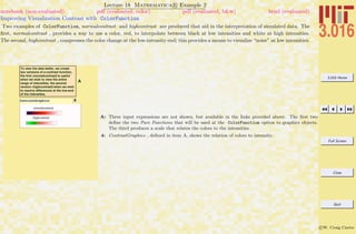 3.016 Home
Full Screen
Close
Quit
c W. Craig Carter
Lecture 18 Mathematica R Example 2
Improving Visualization Contrast with ColorFunction
notebook (non-evaluated) pdf (evaluated, color) pdf (evaluated, b&w) html (evaluated)
Two examples of ColorFunction, normalcontrast and highcontrast are produced that aid in the interpretation of simulated data. The
ﬁrst, normalcontrast , provides a way to use a color, red, to interpolate between black at low intensities and white at high intensities.
The second, highcontrast , compresses the color change at the low-intensity end; this provides a means to visualize “noise” at low intensities.
A
To view the data better, we create
two versions of a contrast function,
the first (normalcontrast) is useful
when we wish to view the entire
range of intensities, the second
version (highcontrast) when we wish
to resolve differences at the low-end
of the intensities.
4ContrastGraphics
normalcontrast
highcontrast A: Three input expressions are not shown, but available in the links provided above. The ﬁrst two
deﬁne the two Pure Functions that will be used at the ColorFunction option to graphics objects.
The third produces a scale that relates the colors to the intensities.
4: ContrastGraphics , deﬁned in item A, shows the relation of colors to intensity.
 