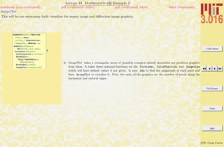3.016 Home
Full Screen
Close
Quit
c W. Craig Carter
Lecture 18 Mathematica R Example 3
ImagePlot
notebook (non-evaluated) pdf (evaluated, color) pdf (evaluated, b&w) html (evaluated)
This will be our swiss-army knife visualizer for atomic image and diﬀraction image graphics.
1
ImagePlot@data_?MatrixQ,
label_: None,
colfunc_: highcontrast,
imagesize_: MediumD :=
Module@8absdata =
Abs@dataD, min, max<,
ArrayPlot@absdata,
ColorFunction Ø colfunc,
BaseStyle Ø
8Tiny, FontFamily Ø
"Helvetica"<,
PlotLabel Ø label,
ImageSize Ø imagesizeDD
1: ImagePlot takes a rectangular array of (possibly complex-valued) intensities are produces graphics
from them. It takes three optional functions for the PlotLabel, ColorFunction, and ImageSize
which will have default values if not given. It uses Abs to ﬁnd the magnitude of each pixel and
then ArrayPlot to visualize it. Note, the units of the graphics are the number of pixels along the
horizontal and vertical edges.
 