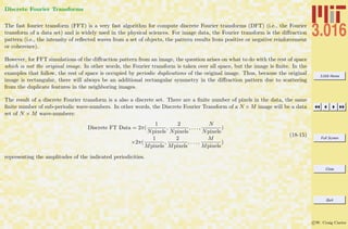 3.016 Home
Full Screen
Close
Quit
c W. Craig Carter
Discrete Fourier Transforms
The fast fourier transform (FFT) is a very fast algorithm for compute discrete Fourier transforms (DFT) (i.e., the Fourier
transform of a data set) and is widely used in the physical sciences. For image data, the Fourier transform is the diﬀraction
pattern (i.e., the intensity of reﬂected waves from a set of objects, the pattern results from positive or negative reinforcement
or coherence).
However, for FFT simulations of the diﬀraction pattern from an image, the question arises on what to do with the rest of space
which is not the original image. In other words, the Fourier transform is taken over all space, but the image is ﬁnite. In the
examples that follow, the rest of space is occupied by periodic duplications of the original image. Thus, because the original
image is rectangular, there will always be an additional rectangular symmetry in the diﬀraction pattern due to scattering
from the duplicate features in the neighboring images.
The result of a discrete Fourier transform is a also a discrete set. There are a ﬁnite number of pixels in the data, the same
ﬁnite number of sub-periodic wave-numbers. In other words, the Discrete Fourier Transform of a N × M image will be a data
set of N × M wave-numbers:
Discrete FT Data = 2π(
1
Npixels
,
2
Npixels
, . . . ,
N
Npixels
)
×2π(
1
Mpixels
,
2
Mpixels
, . . . ,
M
Mpixels
)
(18-15)
representing the amplitudes of the indicated periodicities.
 