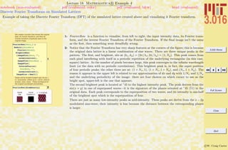 3.016 Home
Full Screen
Close
Quit
c W. Craig Carter
Lecture 18 Mathematica R Example 4
Discrete Fourier Transforms on Simulated Lattices
notebook (non-evaluated) pdf (evaluated, color) pdf (evaluated, b&w) html (evaluated)
Example of taking the Discrete Fourier Transform (DFT) of the simulated lattice created above and visualizing it Fourier transform.
We create a function that shows the original
data, its Fourier transform, and then its
inverse transform (hopefully) back to the
original image.
1
FourierRow@data_D :=
Module@8fourdat =
Fourier@dataD<,
GraphicsRow@
8ImagePlot@data, "",
normalcontrastD,
ImagePlot@fourdatD !,
ImagePlot@
InverseFourier@
fourdatD, "",
normalcontrastD<,
ImageSize Ø SmallDD
Peaks will be located located near (kx,ky) =
2 p (a,b)/(size), where (a,b) = {(0,0), (size,0),
(0,size), (size, size)}. These correspond to
the longest wavelength periodicities.
2FourierRow@AtomDensityD
Original
Data
Fourier
Transform H! L
! -1
@! @OriginalDD,
1: FourierRow is a function to visualize, from left to right, the input intensity data, its Fourier trans-
form, and the inverse Fourier Transform of the Fourier Transform. If the ﬁnal image isn’t the same
as the ﬁrst, then something went dreadfully wrong.
2: Notice that the Fourier Transform has very sharp features at the corners of the ﬁgure; this is because
the original data lattice is a linear combination of sine waves. There are three unique peaks in the
pattern. The ﬁrst, and brightest, sits at (kx, ky) = (2π/λx, 2π/λy) = (1, Ny). This peak comes from
each pixel interfering with itself in a periodic repetition of the underlying rectangular (in this case,
square) lattice. As the number of pixels becomes large, this peak converges to the inﬁnite wavelength
limit (or the data with no periodic correlations). This brightest peak is, in fact, the super position
of four periodic peaks; the other three are at: (1 + Nx, 1), (1 + Nx, 1 + Ny), and (Nx, 1 + Ny). The
reason it appears in the upper left is related to our approximation of dx and dy with 1/Nx and 1/Ny
and the underlying periodicity of the image: there are four choices on which corner to use as the
bright spot, upper-left is the one that appears.
The second brightest peak is located at ◦
45 to the highest intensity peak. The peak derives from the
sin(x + y) in one of superposed waves—it is the signature of the planes oriented at ◦
45 (11) in the
original data. Each peak corresponds to the superposition of two waves, and its intensity is one-half
of the brightest spot which is the superposition of four.
There are just as many low-intensity peaks as mid-intensity. These peaks are derive from the x − 2y
modulated sine-wave; their intensity is less because the distance between the corresponding planes
is larger.
 