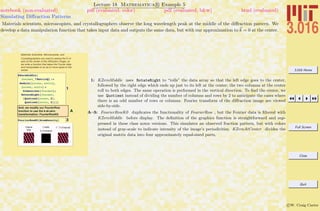 3.016 Home
Full Screen
Close
Quit
c W. Craig Carter
Lecture 18 Mathematica R Example 5
Simulating Diﬀraction Patterns
notebook (non-evaluated) pdf (evaluated, color) pdf (evaluated, b&w) html (evaluated)
Materials scientists, microscopists, and crystallographers observe the long wavelength peak at the middle of the diﬀraction pattern. We
develop a data manipulation function that takes input data and outputs the same data, but with our approximation to k = 0 at the center.
Materials Scientists, Microscopists, and
Crystallographers are used to seeing the k =0
spot at the center of the diffraction image; so
we write a function that takes the Fourier data
and manipulates to so as to move spots to the
center.
1
KZeroMiddle@
fourmat_?MatrixQD :=
Module@8nrows, ncols<,
8nrows, ncols< =
Dimensions@fourmatD;
RotateRight@fourmat,
8Quotient@nrows, 2D,
Quotient@ncols, 2D<DD
A
And, we modify our FourierRow
function to use the k-at-zero
transformation: FourierRowK0
3FourierRowK0@AtomDensityD
Original
Data
! @dataD
k =0 centered
! -1
@! @OriginalDD
1: KZeroMiddle uses RotateRight to “rolls” the data array so that the left edge goes to the center,
followed by the right edge which ends up just to its left at the center; the two columns at the center
roll to both edges. The same operation is performed in the vertical direction. To ﬁnd the center, we
use Quotient instead of dividing the number of columns and rows by 2 to anticipate the cases where
there is an odd number of rows or columns. Fourier transform of the diﬀraction image are viewed
side-by-side.
A–3: FourierRowK0 duplicates the functionality of FourierRow , but the Fourier data is ﬁltered with
KZeroMiddle before display. The deﬁnition of the graphics function is straightforward and sup-
pressed in these class notes versions. This simulates an observed fraction pattern, but with colors
instead of gray-scale to indicate intensity of the image’s periodicities. KZeroAtCenter divides the
original matrix data into four approximately equal-sized parts,
 