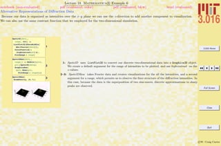 3.016 Home
Full Screen
Close
Quit
c W. Craig Carter
Lecture 18 Mathematica R Example 6
Alternative Representations of Diﬀraction Data
notebook (non-evaluated) pdf (evaluated, color) pdf (evaluated, b&w) html (evaluated)
Because our data is organized as intensities over the x–y plane we can use the z-direction to add another component to visualization.
We can also use the same contrast function that we employed for the two-dimensional simulation.
1
Spots3D@data_,
range_: AllD :=
ListPlot3D@KZeroMiddle@
Abs@Fourier@dataDDD,
ColorFunction Ø
Hhighcontrast@Ò3D &L,
PlotRange Ø rangeD
2
Spots3DRow@data_,
range_D := Module@8plt<,
plt = Spots3D@dataD;
GraphicsRow@
8plt, Show@plt,
PlotRange Ø rangeD<DD
3Spots3DRow@
AtomDensity, 80, 7<D
1: Spots3D uses ListPlot3D to convert our discrete two-dimensional data into a Graphics3D object.
We create a default argument for the range of intensities to be plotted, and use highcontrast on the
z-values.
2–3: Spots3DRow takes Fourier data and creates visualizations for the all the intensities, and a second
argument for a range, which permits us to observe the ﬁner structure of the diﬀraction intensities. In
this case, because the data is the superposition of two sine-waves, discrete approximations to sharp
peaks are observed.
 