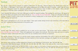 3.016 Home
Full Screen
Close
Quit
c W. Craig Carter
Textbook
We will use a fairly general textbook on applied mathematics (E. Kreyszig, Advanced Engineering Mathematics, ninth ed.,
J.W. Wiley, ≈ 1200 pages). You’ll notice that reading assignments do not follow the table of contents—while I like the book,
there are pedagogical reasons for studying mathematics in the sequence I chose to follow in this subject. Extra material
pertaining to materials science speciﬁcally will be created and placed on the web.
I have identiﬁed 66 sections of the book (330 pages in total) for required reading. The readings for each lecture will appear in
the Lecture Notes and posted on the course web-site at: http://pruﬄe.mit.edu/3.016-2007. I hope you will keep up with the
reading—I think it would be wise to give the material a cursory reading prior to the lecture and then read it more carefully
before starting the homework.
This course is designated as a 12 (3-1-8) unit subject1 Time spent awake during lectures and recitations is less than half of
your job—reading and doing homework is the greater part.
Lecture Notes
Lecture notes (like these) will be available for you to print out for each lecture. The lecture notes will be available at:
http://pruﬄe.mit.edu/3.016-2007. These will supplement (not replace) the textbook. The lecture notes also serve as a guide
to help the student understand what parts of the text are considered more relevant or important.
The speciﬁc purpose of the notes is to provide neatly typeset equations and graphics that will be used in the lecture along
with a few observations. This will eliminate the time required to write and draw, perhaps a bit sloppily, for you in your notes
and for me on the blackboard.
The lecture notes will have reading assignments printed at the beginning of each lecture; they will look like this:
Kreyszig 6.1, 6.2, 6.3, 6.4 (pages: 304–309, 312–318, 321–323, 331–336). Part of the units for this course involve reading.
1
Units at MIT are assigned under the following schema: lec-lab-out where lec is the number of lecture/recitation hours, lab is the number of
laboratory hours, and out is the number of outside (reading, preparation, homework) hours per week. One MIT unit represents about 14 hours of
semester work on the average.
 