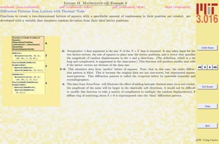 3.016 Home
Full Screen
Close
Quit
c W. Craig Carter
Lecture 18 Mathematica R Example 8
Diﬀraction Patterns from Lattices with Thermal ‘Noise’
notebook (non-evaluated) pdf (evaluated, color) pdf (evaluated, b&w) html (evaluated)
Functions to create a two-dimensional lattices of squares with a speciﬁable amount of randomness in their position are created. are
developed with a variable that simulates random deviation from their ideal lattice positions.
A
Function to Create A Lattice of
Squares :
NoisyLattice[TotalSize,
LatticeVector1, LatticeVector2,
SquareSize,
RandomDisplacements]
2
NoNoise =
NoisyLattice@64, 88, 4<,
816, 16<, 1, 80, 0<D;
3
FourierRowK0@NoNoiseD
GraphicsRow@
8Spots3D@NoNoiseD,
Spots3D@NoNoise, 80, 2<D<D
4
SomeNoise =
NoisyLattice@64, 88, 4<,
816, 16<, 1, 81, 1<D;
FourierRowK0@SomeNoiseD
GraphicsRow@
8Spots3D@SomeNoiseD,
Spots3D@SomeNoise,
80, 2<D<D
A: NoisyLattice ’s ﬁrst argument is the size N of the N × N that is returned. It also takes input for the
two lattice-vectors, the size of squares to place near the lattice positions, and a vector that speciﬁes
the magnitude of random displacements in the x and y directions. (The deﬁnition, which is a bit
long and complicated, is suppressed in the class-notes.) This function will produce smaller unit cells
if the lattice vectors are divisors of the data size.
2–3: This simulates data from ‘perfect’ lattice of squares. Note, that in this case, the entire diﬀrac-
tion pattern is ﬁlled. This is because the original data are not sine-waves, but superposed square-
wave-patterns. This diﬀraction pattern is called the reciprocal lattice by materials scientists and
crystallographers.
4: The data from SomeNoise will illustrate the eﬀect of adding isotropic thermal noise (in a real crystal,
the amplitude of the noise will be larger in the elastically soft directions, it would not be diﬃcult
to modify this function to take a matrix of compliances to multiply the random displacements) A
diﬀuse ring of scattering about k = 0 is superimposed onto the ‘ideal’ diﬀraction pattern.
 