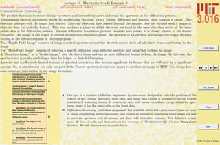 3.016 Home
Full Screen
Close
Quit
c W. Craig Carter
Lecture 18 Mathematica R Example 9
Computational Microscopy
notebook (non-evaluated) pdf (evaluated, color) pdf (evaluated, b&w) html (evaluated)
We produce functions to create circular apertures and interactively move and resize the apertures on the diﬀraction pattern.
Transmission electron microscopy works by accelerating electrons with a voltage diﬀerence and sending them towards a target. The
electrons interact with the target and scatter. After the electrons have passed through the sample, they are focused with a magnetic
objective lens (or typically lenses). This lens produces a plane at which electrons scattered in the same direction arrive at the same
point—this is the diﬀraction pattern. Because diﬀraction transforms periodic elements into points, it is closely related to the fourier
transform. An image of the target is created beyond this diﬀraction plane. An operator of an electron microscope can toggle between
looking at the diﬀraction-plane or the image-plane.
The “Bright-Field Image” consists of using a central aperture around the direct beam to block oﬀ all others from contributing to the
image.
The “Dark-Field Image” consists of selecting a speciﬁc diﬀracted peak with the aperture and using that to form an image.
A “Structure image,” or a “lattice image,” uses the direct beam and one or more diﬀracted beams to form the image. In this case, the
apertures are typically much larger than for bright- or dark-ﬁeld imaging.
Aperture size is eﬀectively limited because of spherical aberrations that become signiﬁcant for beams that are “oﬀ-axis” by a signiﬁcant
amount. So, in practice one can only use part of the Fourier spectrum (reciprocal space) to produce an image in TEM. You always lose
some structure information in the image formation.
A
Function to Create Two Circular
Aperatures (i.e, to remove all data
from a Fourier Transform except the
regions inside two specified circles:
CircAps[Center1, Center2, Radius1,
Radius2, FourierData]
B
Function to Perform Diffraction Spot
Microscopy on Real-Space Images
DiffractionMicroscopy[RealData]
Creates a Interactive Structure with
Four Windows Arranged in a Square.
NorthWest: All Fourier Data from
Real Image with Movable
Aperatures, use a clicked mouse to
move aperatures to various
diffraction peaks.
NorthEast: The original real
space image.
SouthWest: The Fourier image of
the aperature filtered data. (Don't try
to move these aperatures)
SouthEast: The reconstructed
image from the aperature filtered
data.
A: CircAps is a function (deﬁnition suppressed in class-notes) designed to take the positions of the
centers of two circular apertures, their radii, and input data (which is intended to be the Fourier
transform of scattering density. It returns the data with zeroes everywhere except within the aper-
tures, where it has the same value as the input data.
B: DiﬀractionMicroscopy (deﬁnition suppressed, but available at the links given above) takes an array
of values representing scattering density, and creates an interactive simulation which allows the user
to move the apertures with the mouse, and their radii with slider controls. This deﬁnition is only
about 20 lines of code, and demonstrates the economy of Mathematica R 6’s new Manipulate
function. We will demonstrate examples below.
 