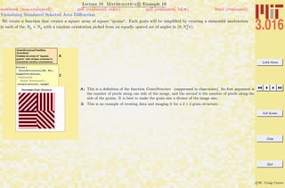 3.016 Home
Full Screen
Close
Quit
c W. Craig Carter
Lecture 18 Mathematica R Example 10
Visualizing Simulated Selected Area Diﬀraction
notebook (non-evaluated) pdf (evaluated, color) pdf (evaluated, b&w) html (evaluated)
We create a function that creates a square array of square “grains”. Each grain will be simpliﬁed by creating a sinusoidal modulation
in each of the Ng × Ng with a random orientation picked from an equally spaced set of angles in (0, N2
g π).
A
GrainStructure[TotalSize,
GrainSize]
Creates an array of "square
grains" with stripes oriented in
somewhat random orientations
2
Grains =
GrainStructure@128, 64D;
ImagePlot@Grains,
"Simulated
Grain Structure",
normalcontrast, LargeD
Simulated Grain Structure A: This is a deﬁnition of the function GrainStructure (suppressed in class-notes). Its ﬁrst argument is
the number of pixels along one side of the image, and the second is the number of pixels along the
side of the grains. It is best to make the grain size a divisor of the image size.
2: This is an example of creating data and imaging it for a 2 × 2 grain structure.
 