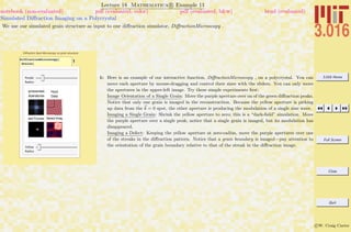 3.016 Home
Full Screen
Close
Quit
c W. Craig Carter
Lecture 18 Mathematica R Example 11
Simulated Diﬀraction Imaging on a Polycrystal
notebook (non-evaluated) pdf (evaluated, color) pdf (evaluated, b&w) html (evaluated)
We use our simulated grain structure as input to our diﬀraction simulator, DiﬀractionMicroscopy .
Diffraction Spot Microscopy on grain structure.
1DiffractionMicroscopy@
GrainsD
Purple
Radius
Fourier Representation of Data
Click on Aperatures to Move
Input
Data
Selected Fourier DataFiltered Image
Yellow
Radius
1: Here is an example of our interactive function, DiﬀractionMicroscopy , on a polycrystal. You can
move each aperture by mouse-dragging and control their sizes with the sliders. You can only move
the apertures in the upper-left image. Try these simple experiments ﬁrst:
Image Orientation of a Single Grain: Move the purple aperture over on of the green diﬀraction peaks.
Notice that only one grain is imaged in the reconstruction. Because the yellow aperture is picking
up data from the k = 0 spot, the other aperture is producing the modulation of a single sine wave.
Imaging a Single Grain: Shrink the yellow aperture to zero; this is a “dark-ﬁeld” simulation. Move
the purple aperture over a single peak; notice that a single grain is imaged, but its modulation has
disappeared.
Imaging a Defect: Keeping the yellow aperture at zero-radius, move the purple apertures over one
of the streaks in the diﬀraction pattern. Notice that a grain boundary is imaged—pay attention to
the orientation of the grain boundary relative to that of the streak in the diﬀraction image.
 