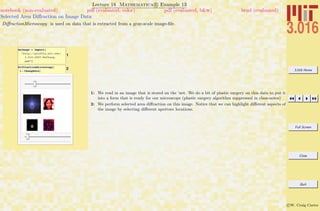 3.016 Home
Full Screen
Close
Quit
c W. Craig Carter
Lecture 18 Mathematica R Example 13
Selected Area Diﬀraction on Image Data
notebook (non-evaluated) pdf (evaluated, color) pdf (evaluated, b&w) html (evaluated)
DiﬀractionMicroscopy is used on data that is extracted from a gray-scale image-ﬁle.
1
AnImage = Import@
"http:êêpruffle.mit.eduê
3.016-2007êMsChang.
pgm"D
2DiffractionMicroscopy@
1 - ChangDataD
1: We read in an image that is stored on the ‘net. We do a bit of plastic surgery on this data to put it
into a form that is ready for our microscope (plastic surgery algorithm suppressed in class-notes)
2: We perform selected area diﬀraction on this image. Notice that we can highlight diﬀerent aspects of
the image by selecting diﬀerent aperture locations.
 