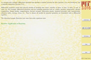 3.016 Home
Full Screen
Close
Quit
c W. Craig Carter
is a second-order ordinary diﬀerential equation that speciﬁes a relation between the wave function, ψ(x), its derivatives, and
a spatially dependent function U(x).
Diﬀerential equations result from physical models of anything that varies—whether in space, in time, in value, in cost, in
color, etc. For example, diﬀerential equations exist for modeling quantities such as: volume, pressure, temperature, density,
composition, charge density, magnetization, fracture strength, dislocation density, chemical potential, ionic concentration,
refractive index, entropy, stress, etc. That is, almost all models for physical quantities are formulated with a diﬀerential
equation.
The following example illustrates how some ﬁrst-order equations arise:
Iterative Application of Function
 