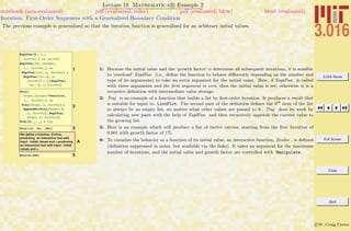 3.016 Home
Full Screen
Close
Quit
c W. Craig Carter
Lecture 19 Mathematica R Example 2
Iteration: First-Order Sequences with a Generalized Boundary Condition
notebook (non-evaluated) pdf (evaluated, color) pdf (evaluated, b&w) html (evaluated)
The previous example is generalized so that the iteration function is generalized for an arbitrary initial values.
1
ExplFun@0 , a_,
InitVal_D := InitVal
ExplFun@Inc_Integer,
a_, InitVal_D :=
ExplFun@Inc, a, InitValD =
ExplFun@Inc - 1, a,
InitValD + a * ExplFun@
Inc - 1, a, InitValD
2
Traj@
Steps_Integer ?Positive,
a_, InitVal_D :=
Traj@Steps, a, InitValD =
AppendTo@Traj@Steps - 1,
a, InitValD, ExplFun@
Steps, a, InitValDD
Traj@0, _, _D = 8<;
3Traj@12, .01, .001D
A
We define a function, Evolve,
producing an interactive tool with
input : Initial values and a.producing
an interactive tool with input : Initial
values and a.
5Evolve@300D
1: Because the initial value and the ‘growth factor’ α determine all subsequent iterations, it is sensible
to ‘overload’ ExplFun (i.e., deﬁne the function to behave diﬀerently depending on the number and
type of its arguments) to take an extra argument for the initial value. Here, if ExplFun is called
with three arguments and the ﬁrst argument is zero, then the initial value is set; otherwise it is a
recursive deﬁnition with intermediate value storage.
2: Traj is an example of a function that builds a list by ﬁrst-order iteration. It produces a result that
is suitable for input to ListPlot. The second part of the deﬁnition deﬁnes the 0th
item of the list
to always be an empty list, no matter what other values are passed to it. Traj does its work by
calculating new pairs with the help of ExplFun and then recursively appends the current value to
the growing list.
3: Here is an example which will produce a list of twelve entries, starting from the ﬁrst iteration of
0.001 with growth factor of 1%.
8: To visualize the behavior as a function of its initial value, an interactive function, Evolve , is deﬁned
(deﬁnition suppressed in notes, but available via the links). It takes an argument for the maximum
number of iterations, and the initial value and growth factor are controlled with Manipulate.
 