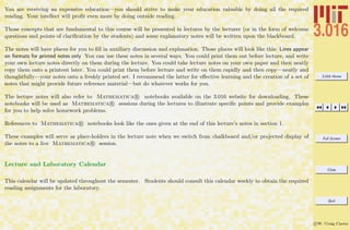 3.016 Home
Full Screen
Close
Quit
c W. Craig Carter
You are receiving an expensive education—you should strive to make your education valuable by doing all the required
reading. Your intellect will proﬁt even more by doing outside reading.
Those concepts that are fundamental to this course will be presented in lectures by the lecturer (or in the form of welcome
questions and points of clariﬁcation by the students) and some explanatory notes will be written upon the blackboard.
The notes will have places for you to ﬁll in auxiliary discussion and explanation. Those places will look like this: Lines appear
on formats for printed notes only You can use these notes in several ways. You could print them out before lecture, and write
your own lecture notes directly on them during the lecture. You could take lecture notes on your own paper and then neatly
copy them onto a printout later. You could print them before lecture and write on them rapidly and then copy—neatly and
thoughtfully—your notes onto a freshly printed set. I recommend the latter for eﬀective learning and the creation of a set of
notes that might provide future reference material—but do whatever works for you.
The lecture notes will also refer to Mathematica R notebooks available on the 3.016 website for downloading. These
notebooks will be used as Mathematica R sessions during the lectures to illustrate speciﬁc points and provide examples
for you to help solve homework problems.
References to Mathematica R notebooks look like the ones given at the end of this lecture’s notes in section 1.
These examples will serve as place-holders in the lecture note when we switch from chalkboard and/or projected display of
the notes to a live Mathematica R session.
Lecture and Laboratory Calendar
This calendar will be updated throughout the semester. Students should consult this calendar weekly to obtain the required
reading assignments for the laboratory.
 