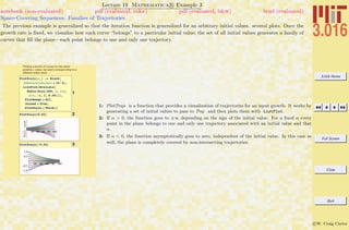 3.016 Home
Full Screen
Close
Quit
c W. Craig Carter
Lecture 19 Mathematica R Example 3
Space-Covering Sequences: Families of Trajectories
notebook (non-evaluated) pdf (evaluated, color) pdf (evaluated, b&w) html (evaluated)
The previous example is generalized so that the iteration function is generalized for an arbitrary initial values. several plots. Once the
growth rate is ﬁxed, we visualize how each curve “belongs” to a particular initial value; the set of all initial values generates a family of
curves that ﬁll the plane—each point belongs to one and only one trajectory.
Plotting a bunch of curves for the same
positive a value, but each corresponding to a
different initial value.
1
PlotTrajs@a_D := Block@
8$RecursionLimit = 10^4<,
ListPlot@Evaluate@
Table@Traj@300, a, ivD,
8iv, -1, 1, 0.25<DD,
PlotRange Ø All,
Joined Ø True,
PlotStyle Ø ThickDD
2PlotTrajs@0.02D
20 40 60 80 100
-6
-4
-2
2
4
6
3PlotTrajs@-0.02D
20 40 60 80 100
-1.0
-0.5
0.5
1.0
1: PlotTrajs is a function that provides a visualization of trajectories for an input growth. It works by
generating a set of initial values to pass to Traj and then plots them with ListPlot.
2: If α > 0, the function goes to ±∞ depending on the sign of the initial value. For a ﬁxed α every
point in the plane belongs to one and only one trajectory associated with an initial value and that
α.
3: If α < 0, the function asymptotically goes to zero, independent of the initial value. In this case as
well, the plane is completely covered by non-intersecting trajectories.
 