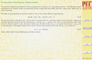3.016 Home
Full Screen
Close
Quit
c W. Craig Carter
Forward Diﬀerencing Methods: Explicit Methods
The previous example is generalized to a discrete change ∆t of a continuous (i.e., time-like) parameter t. The following example
demonstrates the simplest method of numerically solving a simple ﬁrst-order ODE. ﬁrst-order explicit ﬁnite diﬀerencing or
Euler integration.
We begin by approximating the derivative dy/dt at time t with a ﬁnite diﬀerence approximation:
∆y/∆t = [y(t + ∆t) − y(t)]/[(t + ∆t) − t] (19-4)
We can write down a formula for y(t + ∆t) in terms of current values at t, and thus ‘project y into the future. Suppose we
use ﬁxed small time steps ∆t and the short-hand yn = y(n∆t), yn+1 = y(n∆t + ∆t). Now, we must determine which value
to use for f(y(t)) in dy/dt = f(y): the current value f(yn), the future value f(yn+1), an average value ([f(yn) + f(yn+1)]/2,
or something else. The simplest thing to do is use the current value and then every term (but yn+1 is in terms of n:
yn+1 = yn + ∆tf(yn) (19-5)
This is called explicit forward-diﬀerencing or Euler’s method,
 