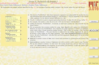 3.016 Home
Full Screen
Close
Quit
c W. Craig Carter
Lecture 19 Mathematica R Example 4
First-Order Finite Diﬀerences: Method 1 Explicit Finite Diﬀerences
notebook (non-evaluated) pdf (evaluated, color) pdf (evaluated, b&w) html (evaluated)
We implement this simple method described in Eq. 19-5 be creating a function which ‘projects’ the current value of y into the future.
Approximate f(y) with f(yi-1);
1
PushMethod1@f_,
8ti_, yi_<, Dt_D :=
8ti + Dt, yi + Dt f@yiD<
2FuncEx@y_D := -Sin@yD
3PushMethod1@
FuncEx, 80, 1<, .01D
4
PushMethod1@FuncEx,
PushMethod1@FuncEx,
80, 1<, .01D, .01D
5Nest@PushMethod1@FuncEx,
Ò, .01D &, 80, 1<, 2D
6
NestList@
PushMethod1@FuncEx,
Ò, .01D &, 80, 1<, 2D
7
NestWhileList@
PushMethod1@FuncEx,
Ò, .01D &, 80, 1<,
HFirst@ÒD < 0.03L &D
1: The function PushMethod1 takes three arguments: argument 1 is a place-holder for another function
that determines how each increment changes (i.e., the function f = dy/ft); argument 2 is the current
value; argument 3 is the discrete forward diﬀerence (i.e., ∆t).
2: FuncEx is deﬁned to to pass to sequence-generating functions—it plays the role of f(yn) in Eq. 19-5.
3: For example, this pushes a value {0,1} by ∆t = 0.01 into the future with FuncEx[1].
4: Calling the function, PushMethod1 , recursively on itself (once) pushes the value iteravely into the
future (twice).
5: We can generalize this recursion method by using Nest (Nest[f,x,3] rightarrow f[f[f[x]]]).
However, we must turn PushMethod1 into a function of a single argument, so there is no ambiguity
about which value is being iteratively pushed forward. This is done by creating a Pure Function
version of PushMethod1 . The pure function is indicated by the trailing ampersand, &, and the
# becomes a place holder for the single argument. Thus, Nest[(PushMethod[FuncEx,#,0.01])&,
{0,1}, 2] nests PushMethod1 with ﬁxed ﬁrst and third arguments (FuncEx and 0.01) on the initial
value {0,1} twice.
6: NestList is another version of Nest, but it stores each increment in a growing list and returns a list
structure.
7: NestListWhile is another version of NestList, but with a switch to tell it when to stop ‘Nesting.’
We use this method to indicate “at what time” the nesting should stop, and not “after how many
nests.” For NestListWhile’ test-argument, we use another pure function: it takes the current value
of {t,y} and tests to see if t is less than 0.03.
 
