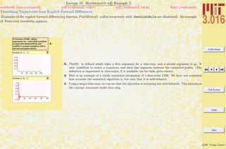 3.016 Home
Full Screen
Close
Quit
c W. Craig Carter
Lecture 19 Mathematica R Example 5
Visualizing Trajectories from Explicit Forward Diﬀerences
notebook (non-evaluated) pdf (evaluated, color) pdf (evaluated, b&w) html (evaluated)
Examples of the explicit forward diﬀerencing function PushMethod1 called recursively with NestListWhile are illustrated. An example
of Numerical Instability appears.
A
A Function PlotM1, taking
arguments for a and initial condition
is used with NestListWhile and
ListPlot to produce graphics with a
red line and green points.
2PlotM1@0.1, 1D
3PlotM1@1.5, 1D
A: PlotM1 is deﬁned which takes a ﬁrst argument for a time-step, and a second argument is y0. It
uses ListPlot to create a trajectory, and show line segments between the computed points. (The
deﬁnition is suppressed in class-notes, it is available via the links given above)
2: Here is an example of a stable numerical integration of a ﬁrst-order ODE. We have not evaluated
how accurate the numerical algorithm is, but only that it is well-behaved.
3: Using a larger time-step, we can see that the algorithm is becoming less well-behaved. This introduces
the concept maximum stable time-step.
 