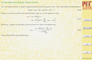 3.016 Home
Full Screen
Close
Quit
c W. Craig Carter
Forward Diﬀerencing Methods: Implicit Methods
As in the implicit method, we begin by approximating the derivative dy/dt at time t with a ﬁnite diﬀerence approximation:
∆y/∆t = [y(t + ∆t) − y(t)]/[(t + ∆t) − t] (19-6)
However, in this case we will use the expected future value, yn+1 as the argument to f(y).
yn+1 = yn + ∆tf(yn+1)
= yn + ∆t f(yn) +
df
dy yn
(yn+1 − yn)
(19-7)
Because yn+1 appears on both sides, we have to solve for it (this is the implicit step),
yn+1 =
yn + ∆t(f(yn) − df
dy yn
yn)
1 − ∆t df
dy yn
(19-8)
This is called implicit forward-diﬀerencing.
 