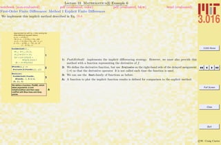 3.016 Home
Full Screen
Close
Quit
c W. Craig Carter
Lecture 19 Mathematica R Example 6
First-Order Finite Diﬀerences: Method 1 Explicit Finite Diﬀerences
notebook (non-evaluated) pdf (evaluated, color) pdf (evaluated, b&w) html (evaluated)
We implement this implicit method described in Eq. 19-8
Approximate f(y) with f(yi !); then solving the
finite difference equation above,
yi = yi-1 + Dt [f(yi ) ].
So, yi = yi-1 + Dt (f(yi ) + f'(yi-1)dy)
yi = yi-1 + Dt (f(yi ) + f'(yi-1)(yi - yi-1) )
yi = Hyi-1 - Dt [f(yi-1) - f'(yi-1)yi-1])/
(1 - Dt f'(yi-1) )
1
PushMethod2@f_,
df_, 8ti_, yi_<,
Dt_D := 8ti + Dt,
Hyi + HDt Hf@yiD -
df@yiD yiLLL ê
H1 - Dt df@yiDL<
2
dFuncEx@y_D :=
Evaluate@D@FuncEx@yD, yDD
3
NestList@
PushMethod2@FuncEx,
dFuncEx, Ò, 0.1D &,
80, 1<, 3D
A
We define a function, PlotM2, which
takes arguments Dt and
InitialCondition and then uses
ListPlot with Blue lines and Gray
points.
1: PushMethod2 implements the implicit diﬀerencing strategy. However, we must also provide this
method with a function representing the derivative of f.
2: We deﬁne the derivative function, but use Evaluate on the right-hand side of the delayed assignment
(:=) so that the derivative operator D is not called each time the function is used.
3: We can use the Nest-family of functions as before.
A: A function to plot the implicit function results is deﬁned for comparison to the explicit method.
 