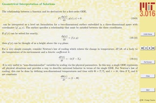 3.016 Home
Full Screen
Close
Quit
c W. Craig Carter
Geometrical Interpretation of Solutions
The relationship between a function and its derivatives for a ﬁrst-order ODE,
F(
dy(x)
dx
, y(x), x) = 0 (19-9)
can be interpreted as a level set formulation for a two-dimensional surface embedded in a three-dimensional space with
coordinates (y , y, x). The surface speciﬁes a relationship that must be satisﬁed between the three coordinates.
If y (x) can be solved for exactly,
dy(x)
dx
= f(x, y) (19-10)
then y (x) can be thought of as a height above the x-y plane.
For a very simple example, consider Newton’s law of cooling which relates the change in temperature, dT/dt, of a body to
the temperature of its environment and a kinetic coeﬃcient k:
dT(t)
dt
= −k(T − To) (19-11)
It is very useful to “non-dimensionalize” variables by scaling via the physical parameters. In this way, a single ODE represents
all physical situations and provides a way to describe universal behavior in terms of the single ODE. For Newton’s law of
cooling, this can be done by deﬁning non-dimensional temperatures and time with Θ = T/To and τ = kt, then if To and k
are constants:
dΘ(τ)
dτ
= (1 − Θ)
 