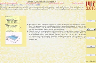 3.016 Home
Full Screen
Close
Quit
c W. Craig Carter
Lecture 19 Mathematica R Example 8
Visual Understanding of the Behavior of First-Order ODES
notebook (non-evaluated) pdf (evaluated, color) pdf (evaluated, b&w) html (evaluated)
The surface representation provides a useful way to think about diﬀerential equations—much can be inferred about a solution’s be-
havior without computing the solution exactly. This is shown for a simple case of Newton’s law of cooling Equation 19 and an artiﬁcial case.
1
ZeroPlane@xmin_,
xmax_, ymin_, ymax_D :=
Graphics3D@8Gray,
Opacity@0.25D, Cuboid@
8xmin, ymin, -.001<,
8xmax, ymax, .001<D<D
2
Show@
Plot3D@1 - Q, 8tau, 0, 2<,
8Q, 0, 2<, AxesLabel Ø
8"t", "Q", "dQêdt"<,
DisplayFunction ->
IdentityD,
ZeroPlane@0, 2, 0, 2DD
1: For ﬁrst-order ODEs, behavior is dominated by whether the derivative term is positive or negative.
Here, a Graphics3D object is created for a gray-colored opaque horizontal plane (in reality we use
a very thin slab) at z = 0. We will use this function to evaluate when the derivative is positive and
the value is increasing or negative and the value is decreasing.
2: This will create the surface associated with Newton’s law of cooling with the zero plane. This case
is very simple. The sign of the change of Θ depends only the sign of 1 − Θ and therefore dΘ/dt = 0
is the parametric curve (a line in this case) (dΘ/dt = 0, Θ =1 , τ). That is, if Θ = 1 at any time
τ it will stay there at all subsequent times (also, at all previous times as well). Because Θ(τ) will
always increase when Θ < 1 and will always decrease when Θ > 1, the solutions will asymptotically
approach Θ = 1.
 