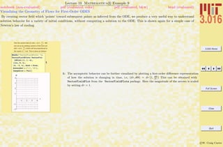 3.016 Home
Full Screen
Close
Quit
c W. Craig Carter
Lecture 19 Mathematica R Example 9
Visualizing the Geometry of Flows for First-Order ODES
notebook (non-evaluated) pdf (evaluated, color) pdf (evaluated, b&w) html (evaluated)
By creating vector ﬁeld which ‘points’ toward subsequent points as inferred from the ODE, we produce a very useful way to understand
solution behavior for a variety of initial conditions, without computing a solution to the ODE. This is shown again for a simple case of
Newton’s law of cooling
Plot the vectorf-ield (dt,dQ) = dt(1, dQ
dt
) !We
can do so by plotting vectors of the form {dt,
dQ} = dt{1, dQ
dt
} which will be proportional to
the vector {1, 1-Q}. This is done as follows:
1
Needs@"VectorFieldPlots`"D;
VectorFieldPlots`VectorFieÖ
ldPlot@81, 1 - Q<,
8tau, 0, 4<,
8Q, -2, 4<, Axes Ø True,
AxesLabel Ø 8"t", "Q"<,
ImageSize Ø FullD
1 2 3 4
t
-2
-1
1
2
3
4
Q
1: The asymptotic behavior can be further visualized by plotting a ﬁrst-order diﬀerence representation
of how the solution is changing in time, i.e, (dτ, dΘ) = dτ
`
1, dΘ
dτ
´
This can be obtained with
VectorFieldPlot from the VectorFieldPlots package. Here the magnitude of the arrows is scaled
by setting dτ = 1.
 