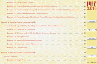 3.016 Home
Full Screen
Close
Quit
c W. Craig Carter
Example 3-4: Operating with Patterns . . . . . . . . . . . . . . . . . . . . . . . . . . . . . . . . . . . . . . . . . 44
Example 3-5: Creating Functions using Patterns and Delayed Assignment . . . . . . . . . . . . . . . . . . . . . 45
Example 3-6: Functional Programming with Recursion: Functions that are Deﬁned by Calling Themselves . . . 47
Example 3-7: Restricted and Conditional Pattern Matching . . . . . . . . . . . . . . . . . . . . . . . . . . . . . 48
Example 3-8: Further Examples of Conditional Pattern Matching; Conditional Function Deﬁnitions . . . . . . 49
Lecture 4: Introduction to Mathematica III 50
Lecture 4: Simplifying and Picking Apart Expressions, Calculus, Numerical Evaluation . . . . . . . . . . . . . . . . . 50
Example 4-1: Operations on Polynomials . . . . . . . . . . . . . . . . . . . . . . . . . . . . . . . . . . . . . . . 51
Example 4-2: A Second Look at Calculus: Limits, Derivatives, Integrals . . . . . . . . . . . . . . . . . . . . . . 52
Example 4-3: Solving Equations . . . . . . . . . . . . . . . . . . . . . . . . . . . . . . . . . . . . . . . . . . . . 53
Example 4-4: Numerical Algorithms and Solutions . . . . . . . . . . . . . . . . . . . . . . . . . . . . . . . . . . 55
Example 4-5: Interacting with the Filesystem . . . . . . . . . . . . . . . . . . . . . . . . . . . . . . . . . . . . . 57
Example 4-6: Using Packages . . . . . . . . . . . . . . . . . . . . . . . . . . . . . . . . . . . . . . . . . . . . . . 58
Lecture 5: Introduction to Mathematica IV 59
Lecture 5: Graphics . . . . . . . . . . . . . . . . . . . . . . . . . . . . . . . . . . . . . . . . . . . . . . . . . . . . . . 59
Example 5-1: Simple Plots . . . . . . . . . . . . . . . . . . . . . . . . . . . . . . . . . . . . . . . . . . . . . . . . 60
 