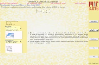 3.016 Home
Full Screen
Close
Quit
c W. Craig Carter
Lecture 19 Mathematica R Example 10
Visualizing the Geometry of Flows for First-Order ODES
notebook (non-evaluated) pdf (evaluated, color) pdf (evaluated, b&w) html (evaluated)
We utilize our visualization methods for intuitive understanding of the behavior of ODES for the case:
dy
dt
= y sin
yt
1 + y + t
Slightly more complicated example:
dy
dt
= y sin(
yt
1 + t +y
),
(dt,dy) = dt(1,ysin
yt
1 + t +y
))
1
Show@Plot3D@
y Sin@ y t ê Ht + y + 1LD,
8t, 0, 10<, 8y, 0, 10<, ,
ZeroPlane@0, 10, 0, 10DDD
2
VectorFieldPlot@
81, y Sin@y t ê Ht + y + 1LD<,
8t, 0, 10<, 8y, 0, 10<D
2 4 6 8 10
t
2
4
6
8
10
y
1: This case can be visualized as well and the behavior can be inferred whether the derivative lies above
or below the zero-plane (i.e., the sign of the derivative). Where dy/dt < 0, y decreases as time
marches forward; thus it moves toward the intersection of the zero plane and the dy/dt-surface. We
see that the slope of the surface evaluated along the curve of intersection determines whether there
is an “attractor-manifold” in the ODE.
2: VectorFieldPlot provides another method to follow a solution trajectories: we plot vectors propor-
tional to dt(1, y sin[yt/(1 + y + t)].
 