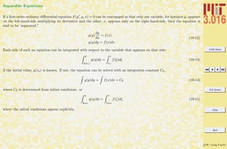 3.016 Home
Full Screen
Close
Quit
c W. Craig Carter
Separable Equations
If a ﬁrst-order ordinary diﬀerential equation F(y , y, x) = 0 can be rearranged so that only one variable, for instance y, appears
on the left-hand-side multiplying its derivative and the other, x, appears only on the right-hand-side, then the equation is
said to be ‘separated.”
g(y)
dy
dx
= f(x)
g(y)dy = f(x)dx
(19-12)
Each side of such an equation can be integrated with respect to the variable that appears on that side:
y
y(xo)
g(η)dη =
x
xo
f(ξ)dξ (19-13)
if the initial value, y(xo) is known. If not, the equation can be solved with an integration constant C0,
g(y)dy = f(x)dx + C0 (19-14)
where C0 is determined from initial conditions. or
y
yinit
g(η)dη =
x
xinit
f(ζ)dζ (19-15)
where the initial conditions appear explicitly.
 