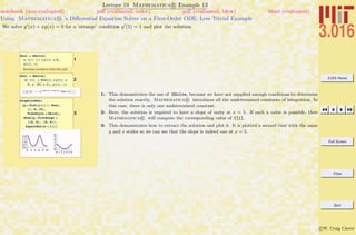 3.016 Home
Full Screen
Close
Quit
c W. Craig Carter
Lecture 19 Mathematica R Example 13
Using Mathematica R ’s Diﬀerential Equation Solver on a First-Order ODE: Less Trivial Example
notebook (non-evaluated) pdf (evaluated, color) pdf (evaluated, b&w) html (evaluated)
We solve y (x) + xy(x) = 0 for a ‘strange’ condition y (5) = 1 and plot the solution.
1
dsol = DSolve@
y'@xD + x * y@xD ã 0,
y@xD, xD
Boundary conditions other than y[0]:
2
dsol = DSolve@
8y'@xD + Sin@xD * y@xD ã
0, y'@5D ã 1<, y@xD, xD
99y@xD Ø -‰-Cos@5D+Cos@xD
Csc@5D==
3
GraphicsRow@
8p = Plot@y@xD ê. dsol,
8x, 0, 10<,
PlotStyle Ø ThickD,
Show@p, PlotRange Ø
880, 6<, 80, 6<<,
AspectRatio Ø 1D<D
0 2 4 6 8 10
0.0
0.5
1.0
1.5
2.0
0 1 2 3 4 5 6
0
1
2
3
4
5
6
1: This demonstrates the use of DSolve, because we have not supplied enough conditions to determine
the solution exactly, Mathematica R introduces all the undetermined constants of integration. In
this case, there is only one undetermined constant.
2: Here, the solution is required to have a slope of unity at x = 5. If such a value is possible, then
Mathematica R will compute the corresponding value of C[1].
3: This demonstrates how to extract the solution and plot it. It is plotted a second time with the same
y and x scales so we can see that the slope is indeed one at x = 5.
 