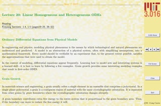 3.016 Home
Full Screen
Close
Quit
c W. Craig Carter
Nov. 7 2007
Lecture 20: Linear Homogeneous and Heterogeneous ODEs
Reading:
Kreyszig Sections: 1.4, 1.5 (pages19–25, 26–32)
Ordinary Diﬀerential Equations from Physical Models
In engineering and physics, modeling physical phenomena is the means by which technological and natural phenomena are
understood and predicted. A model is an abstraction of a physical system, often with simplifying assumptions, into a
mathematical framework. Every model should be veriﬁable by an experiment that, to the greatest extent possible, satisﬁes
the approximations that were used to obtain the model.
In the context of modeling, diﬀerential equations appear frequently. Learning how to model new and interesting systems is
a learned skill—it is best to learn by following a few examples. Grain growth provides some interesting modeling examples
that result in ﬁrst-order ODES.
Grain Growth
In materials science and engineering, a grain usually refers a single element in an ensemble that comprises a polycrystal. In a
single phase polycrystal, a grain is a contiguous region of material with the same crystallographic orientation. It is separated
from other grains by grain boundaries where the crystallographic orientation changes abruptly.
A grain boundary contributes extra free energy to the entire system that is proportional to the grain boundary area. Thus,
if the boundary can move to reduce the free energy it will.
 