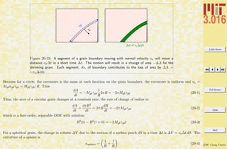 3.016 Home
Full Screen
Close
Quit
c W. Craig Carter
vn
!A =vn!tds
ds
Figure 20-19: A segment of a grain boundary moving with normal velocity vn will move a
distance vn∆t in a short time ∆t. The motion will result in a change of area −∆A for the
shrinking grain. Each segment, ds, of boundary contributes to the loss of area by ∆A =
−vn∆tds.
Because for a circle, the curvature is the same at each location on the grain boundary, the curvature is uniform and vn =
Mgbκgbγgb = Mgbγgb/R. Thus
dA
dt
= −Mgbγgb
1
R
2πR = −2πMgbγgb (20-1)
Thus, the area of a circular grain changes at a constant rate, the rate of change of radius is:
dA
dt
=
dπR2
dt
= 2πR
dR
dt
= −2πMgbγgb (20-2)
which is a ﬁrst-order, separable ODE with solution:
R2
(t) − R2
(t = 0) = −2Mgbγgbt (20-3)
For a spherical grain, the change in volume ∆V due to the motion of a surface patch dS in a time ∆t is ∆V = vn∆t dS. The
curvature of a sphere is
κsphere =
1
R
+
1
R
(20-4)
 