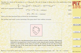 3.016 Home
Full Screen
Close
Quit
c W. Craig Carter
Therefore the velocity of the interface is vn = 2Mgbγgb/R. The rate of change of volume due to the contributions of each
surface patch is
dV
dt
= −Mgbγgb
2
R
4πR2
= −8πMgbγgbR == −4(6π2
)1/3
MgbγgbV 1/3
(20-5)
which can be separated and integrated:
V 2/3
(t) − V 2/3
(t = 0) = −constant1t (20-6)
or
R2
(t) − R2
(t = 0) = −constant2t (20-7)
which is the same functional form as derived for two-dimensions.
The problem (and result) is more interesting if the grain doesn’t have uniform curvature.
Figure 20-20: For a two-dimensional grain with non-uniform curvature, the local normal velocity
(assumed to be proportional to local curvature) varies along the grain boundary. Because the
motion is in the direction of the center of curvature, the velocity can be such that its motion
increases the area of the interior grain for some regions of grain boundary and decreases the
area in other regions.
However, it can still be shown that, even for an irregularly shaped two-dimensional grain, A(t) − A(t = 0) = −(const)t.
 