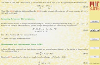 3.016 Home
Full Screen
Close
Quit
c W. Craig Carter
The answer is, “Yes, such a function U(x, y) = const exists if an only if M(x, y) and N(x, y) satisfy the Maxwell relations”
∂M(x, y)
∂y
=
∂N(x, y)
∂x
(20-12)
Then if Eq. 20-12 holds, the diﬀerential form Eq. 20-11 is called an exact diﬀerential and a U exists such that dU = 0 =
M(x, y)dx + N(x, y)dy.
Integrating Factors and Thermodynamics
For ﬁxed number of moles of ideal gas, the internal energy is a function of the temperature only, U(T)−U(To) = CV (T −To).
Consider the heat that is transferred to a gas that changes it temperature and volume a very small amount:
dU =CV dT = δq + δw = δq − PdV
δq = CV dT + PdV
(20-13)
Can a Heat Function q(T, V ) = constant be found?
To answer this, apply Maxwell’s relations.
Homogeneous and Heterogeneous Linear ODES
A linear diﬀerential equation is one that does not contain any powers (greater than one) of the function or its derivatives.
The most general form is:
Q(x)
dy
dx
+ P(x)y = R(x) (20-14)
Equation 20-15 can always be reduced to a simpler form by deﬁning p = P/Q and r = R/Q:
dy
dx
+ p(x)y = r(x) (20-15)
 