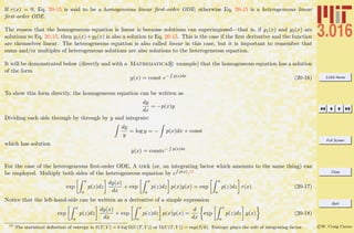 3.016 Home
Full Screen
Close
Quit
c W. Craig Carter
If r(x) = 0, Eq. 20-15 is said to be a homogeneous linear ﬁrst-order ODE; otherwise Eq. 20-15 is a heterogeneous linear
ﬁrst-order ODE.
The reason that the homogeneous equation is linear is because solutions can superimposed—that is, if y1(x) and y2(x) are
solutions to Eq. 20-15, then y1(x)+y2(x) is also a solution to Eq. 20-15. This is the case if the ﬁrst derivative and the function
are themselves linear. The heterogeneous equation is also called linear in this case, but it is important to remember that
sums and/or multiples of heterogeneous solutions are also solutions to the heterogeneous equation.
It will be demonstrated below (directly and with a Mathematica R example) that the homogeneous equation has a solution
of the form
y(x) = const e−
R
p(x)dx
(20-16)
To show this form directly, the homogeneous equation can be written as
dy
dx
= −p(x)y
Dividing each side through by through by y and integrate:
dy
y
= log y = − p(x)dx + const
which has solution
y(x) = conste−
R
p(x)dx
For the case of the heterogeneous ﬁrst-order ODE, A trick (or, an integrating factor which amounts to the same thing) can
be employed. Multiply both sides of the heterogeneous equation by e
R
p(x):12
exp
x
a
p(z)dz
dy(x)
dx
+ exp
x
a
p(z)dz p(x)y(x) = exp
x
a
p(z)dz r(x) (20-17)
Notice that the left-hand-side can be written as a derivative of a simple expression
exp
x
a
p(z)dz
dy(x)
dx
+ exp
x
a
p(z)dz p(x)y(x) =
d
dx
exp
x
a
p(z)dz y(x) (20-18)
12
The statistical deﬁnition of entropy is S(T, V ) = k log Ω(U(T, V )) or Ω(U(T, V )) = exp(S/k). Entropy plays the role of integrating factor.
 