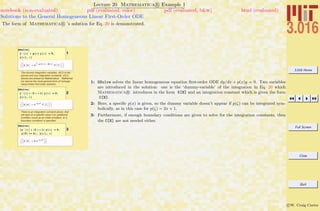 3.016 Home
Full Screen
Close
Quit
c W. Craig Carter
Lecture 20 Mathematica R Example 1
Solutions to the General Homogeneous Linear First-Order ODE
notebook (non-evaluated) pdf (evaluated, color) pdf (evaluated, b&w) html (evaluated)
The form of Mathematica R ’s solution for Eq. 20 is demonstrated.
1
DSolve@
y'@xD + p@xD y@xD ã 0,
y@xD, xD
::y@xD Ø ‰Ÿ1
x
-p@K@1DD „K@1D
C@1D>>
The dummy integration variables (K[1] in the
above) and any integration constants (C[1]
above) are picked by Mathematica . Mathemat-
ica returns the most general form of homoge-
neous linear first-order solutiion,
2
DSolve@
y'@xD + H2 x + 1L y@xD ã 0,
y@xD, xD
::y@xD Ø ‰-x-x2
C@1D>>
There is an integration constant above, that
will take on a specific value if an additional
condition (such as an initial condition, or a
boundary condition) is specified
3
DSolve@
8y'@xD + H2 x + 1L y@xD ã 0,
y@0D == 4<, y@xD, xD
::y@xD Ø 4 ‰-x-x2
>>
1: DSolve solves the linear homogeneous equation ﬁrst-order ODE dy/dx + p(x)y = 0. Two variables
are introduced in the solution: one is the ‘dummy-variable’ of the integration in Eq. 20 which
Mathematica R introduces in the form K[N] and an integration constant which is given the form
C[N].
2: Here, a speciﬁc p(x) is given, so the dummy variable doesn’t appear if p(ζ) can be integrated sym-
bolically, as in this case for p(ζ) = 2x + 1.
3: Furthermore, if enough boundary conditions are given to solve for the integration constants, then
the C[N] are not needed either.
 
