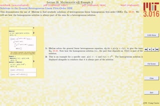 3.016 Home
Full Screen
Close
Quit
c W. Craig Carter
Lecture 20 Mathematica R Example 2
Solutions to the General Heterogeneous Linear First-Order ODE
notebook (non-evaluated) pdf (evaluated, color) pdf (evaluated, b&w) html (evaluated)
This demonstrates the use of DSolve to ﬁnd symbolic solutions of heterogeneous linear homogeneous ﬁrst-order ODEs: Eq. 20-20. We
will see how the homogeneous solution is always part of the sum for a heterogeneous solution.
1
2
DSolve@
y'@xD + p@xD y@xD ã r@xD,
y@xD, xD
::y@xD Ø ‰Ÿ1
x
-p@K@1DD „K@1D
C@1D +
‰Ÿ1
x
-p@K@1DD „K@1D
‡
1
x
‰-Ÿ1
K@2D
-p@K@1DD „K@1D
r@K@2DD
„K@2D>>
The solution is general~two dummy integra-
tion variables and one constant of integration.
3
homsol =
DSolve@y'@xD - y@xD ã 0,
y@xD, xD
hetsol = DSolveA
y'@xD - y@xD ã ‰2 x
,
y@xD, xE
99y@xD Ø ‰x
C@1D==
99y@xD Ø ‰2 x
+ ‰x
C@1D==
1: DSolve solves the general linear heterogeneous equation, dy/dx + p(x)y = r(x), to give the form
Eq. 20-20. Note how the homogeneous solution (i.e., the part that depends on C[1]) is part of the
solution.
2: This is an example for a speciﬁc case: p(x) = −1 and r(x) = e2x
. The homogeneous solution is
displayed alongside to reinforce that it is always part of the solution.
 