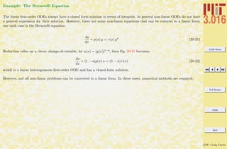 3.016 Home
Full Screen
Close
Quit
c W. Craig Carter
Example: The Bernoulli Equation
The linear ﬁrst-order ODEs always have a closed form solution in terms of integrals. In general non-linear ODEs do not have
a general expression for their solution. However, there are some non-linear equations that can be reduced to a linear form;
one such case is the Bernoulli equation:
dy
dx
+ p(x) y = r(x) ya
(20-21)
Reduction relies on a clever change-of-variable, let u(x) = [y(x)]1−a, then Eq. 20-21 becomes
du
dx
+ (1 − a)p(x) u = (1 − a) r(x) (20-22)
which is a linear heterogeneous ﬁrst-order ODE and has a closed-form solution.
However, not all non-linear problems can be converted to a linear form. In these cases, numerical methods are required.
 
