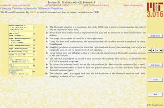 3.016 Home
Full Screen
Close
Quit
c W. Craig Carter
Lecture 20 Mathematica R Example 3
Changing Variables in Symbolic Diﬀerential Equations
notebook (non-evaluated) pdf (evaluated, color) pdf (evaluated, b&w) html (evaluated)
The Bernoulli equation, Eq. 20-21, is used to demonstrate how to change variables in an ODE.
1
BernoulliEquation =
y'@xD + p@xD y@xD ==
r@xD Hy@xDL^HaL
2yRep = u@xD
1
1-a
DyRep = D@yRep, xD
3
step1 = BernoulliEquation ê.
8y@xD Ø yRep,
y'@xD Ø DyRep<
4step2 = PowerExpand@step1D
5step3 = Simplify@step2D
6BE = Solve@step3, u'@xDD
7uprime = u'@xD ê. BE
8
usol =
u@xD ê. DSolve@u'@xD ã
uprime@@1DD, u@xD, xD
9ysol =
Husol@@1DDL^H1 ê H1 - aLL
10
BernoulliEquation
Simplify@
p@xD ysol + D@ysol, xDD
1: The Bernoulli equation is a non-linear ﬁrst order ODE, but a series of transformations can turn it
into an equivalent linear form.
2: Symbols for what will be used as replacements for y(x) and its derivative in BernoulliEquation are
deﬁned.
3: For step1, the symbols are used for a rule-replacement.
4: Using the form with replacements, the assumption that all variables are real is employed by using
PowerExpand.
5: Simplify produces an equation for which the right-hand-side is zero; thus assuming that u(x) is not
identically zero, it can be factored out of the equation.
6: Using Solve (n.b, not DSolve) to ﬁnd u (x) reveals the linear form of Bernoulli’s equation in terms
of the new variable.
7: The rule that is produced by Solve is used to extract the symbolic form of u (x); the symbolic form
of u (x) is assigned to uprime.
8: To extract the solution (usol), we use the rule produced by DSolve on the equation u (x) = usol.
9: The back-transformation is used to ﬁnd the general solution y(x) to the non-linear form of the
Bernoulli equation (ysol).
10: The solution, ysol, is plugged back into the left-hand-side of the Bernoulli equation and, with
Simplify, is shown to be r(x)ysola
.
 