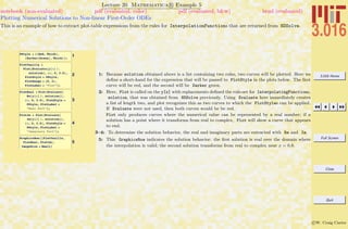 3.016 Home
Full Screen
Close
Quit
c W. Craig Carter
Lecture 20 Mathematica R Example 5
Plotting Numerical Solutions to Non-linear First-Order ODEs
notebook (non-evaluated) pdf (evaluated, color) pdf (evaluated, b&w) html (evaluated)
This is an example of how to extract plot-table expressions from the rules for InterpolationFunctions that are returned from NDSolve.
1PStyle = 88Red, Thick<,
8Darker@GreenD, Thick<<;
2
PlotVanilla =
Plot@Evaluate@y@xD ê.
solutionD, 8x, 0, 3.5<,
PlotStyle Ø PStyle,
PlotRange Ø 80, 2<,
PlotLabel Ø "Plot"D;
3
PlotReal = Plot@Evaluate@
Re@y@xD ê. solutionDD,
8x, 0, 3.5<, PlotStyle Ø
PStyle, PlotLabel Ø
"Real Part"D;
4
PlotIm = Plot@Evaluate@
Im@y@xD ê. solutionDD,
8x, 0, 3.5<, PlotStyle Ø
PStyle, PlotLabel Ø
"Imaginary Part"D;
5
GraphicsRow@8PlotVanilla,
PlotReal, PlotIm<,
ImageSize Ø SmallD
1: Because solution obtained above is a list containing two rules, two curves will be plotted. Here we
deﬁne a short-hand for the expression that will be passed to PlotStyle in the plots below. The ﬁrst
curve will be red, and the second will be Darker green.
2: Here, Plot is called on the y[x] with replacements deﬁned the rule-set for InterpolatingFunctions,
solution, that was obtained from NDSolve previously. Using Evaluate here immediately creates
a list of length two, and plot recognizes this as two curves to which the PlotStyles can be applied.
If Evaluate were not used, then both curves would be be red.
Plot only produces curves where the numerical value can be represented by a real number; if a
solution has a point where it transforms from real to complex, Plot will show a curve that appears
to end.
3–4: To determine the solution behavior, the real and imaginary parts are extracted with Re and Im.
5: This GraphicsRow indicates the solution behavior: the ﬁrst solution is real over the domain where
the interpolation is valid; the second solution transforms from real to complex near x = 0.8.
 