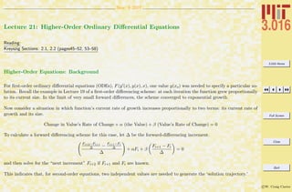 3.016 Home
Full Screen
Close
Quit
c W. Craig Carter
Nov. 9 2007
Lecture 21: Higher-Order Ordinary Diﬀerential Equations
Reading:
Kreyszig Sections: 2.1, 2.2 (pages45–52, 53–58)
Higher-Order Equations: Background
For ﬁrst-order ordinary diﬀerential equations (ODEs), F(y (x), y(x), x), one value y(xo) was needed to specify a particular so-
lution. Recall the example in Lecture 19 of a ﬁrst-order diﬀerencing scheme: at each iteration the function grew proportionally
to its current size. In the limit of very small forward diﬀerences, the scheme converged to exponential growth.
Now consider a situation in which function’s current rate of growth increases proportionally to two terms: its current rate of
growth and its size.
Change in Value’s Rate of Change + α (the Value) + β (Value’s Rate of Change) = 0
To calculate a forward diﬀerencing scheme for this case, let ∆ be the forward-diﬀerencing increment.
Fi+2−Fi+1
∆ − Fi+1−Fi
∆
∆
+ αFi + β
Fi+1 − Fi
∆
= 0
and then solve for the “next increment” Fi+2 if Fi+1 and Fi are known.
This indicates that, for second-order equations, two independent values are needed to generate the ‘solution trajectory.’
 